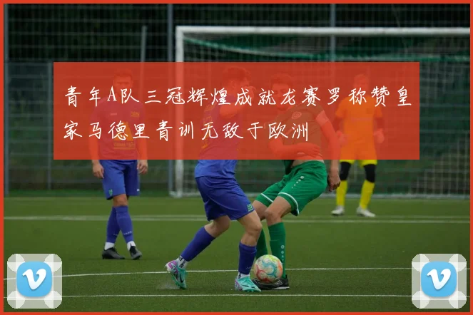 青年A队三冠辉煌成就龙赛罗称赞皇家马德里青训无敌于欧洲