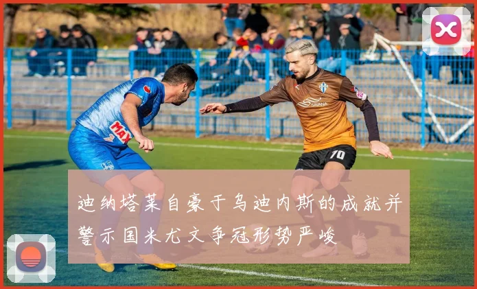 迪纳塔莱自豪于乌迪内斯的成就并警示国米尤文争冠形势严峻
