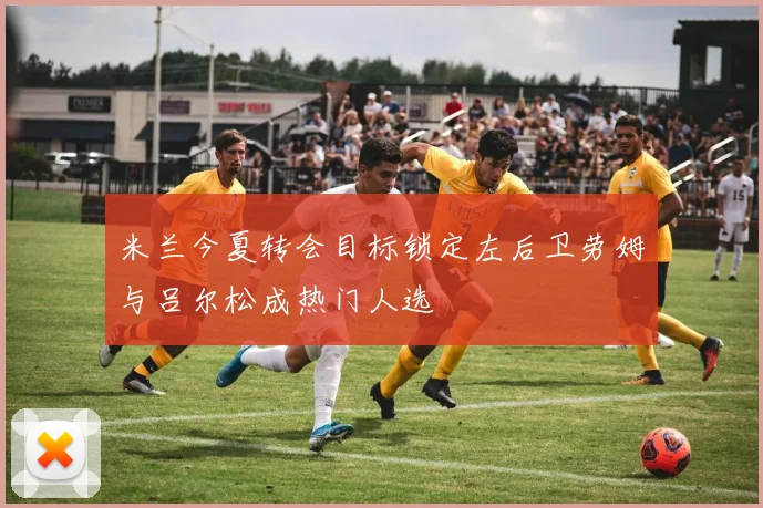 米兰今夏转会目标锁定左后卫劳姆与吕尔松成热门人选