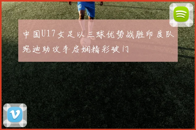 中国U17女足以三球优势战胜印度队宛迪助攻李启娴精彩破门