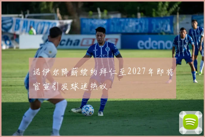 诺伊尔降薪续约拜仁至2027年即将官宣引发球迷热议