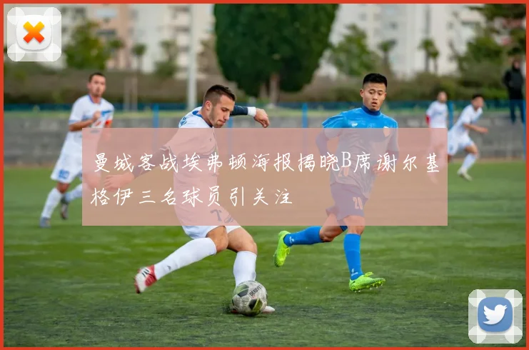 曼城客战埃弗顿海报揭晓B席谢尔基格伊三名球员引关注
