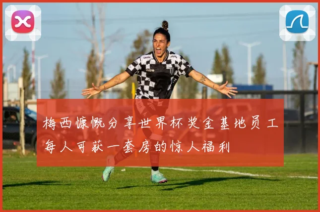 梅西慷慨分享世界杯奖金基地员工每人可获一套房的惊人福利