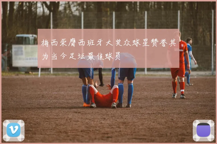 梅西荣膺西班牙大奖众球星赞誉其为当今足坛最佳球员