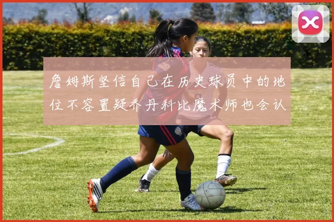 詹姆斯坚信自己在历史球员中的地位不容置疑乔丹科比魔术师也会认同