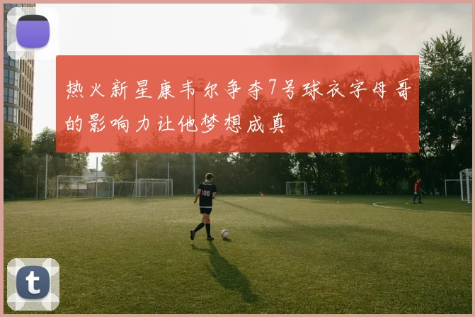 热火新星康韦尔争夺7号球衣字母哥的影响力让他梦想成真