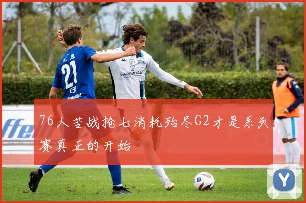 76人苦战抢七消耗殆尽G2才是系列赛真正的开始