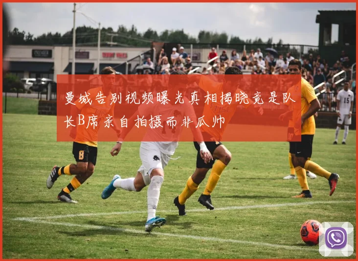 曼城告别视频曝光真相揭晓竟是队长B席亲自拍摄而非瓜帅