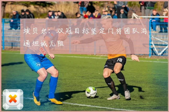 埃贝尔：双冠目标坚定门将团队沟通坦诚无阻