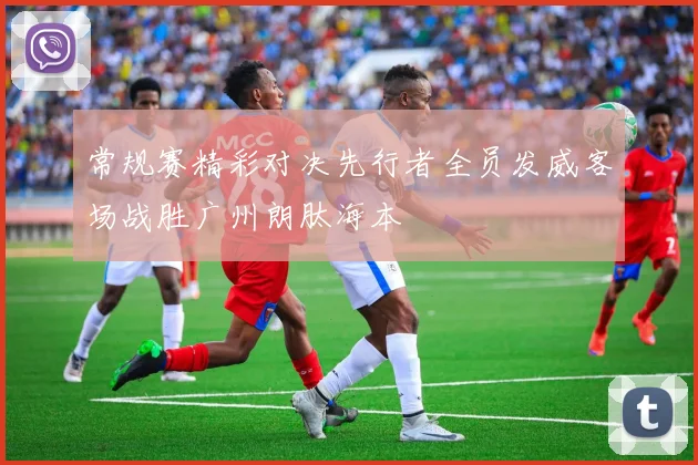 常规赛精彩对决先行者全员发威客场战胜广州朗肽海本