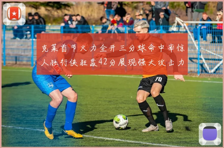 克莱首节火力全开三分球命中率惊人独行侠狂轰42分展现强大攻击力