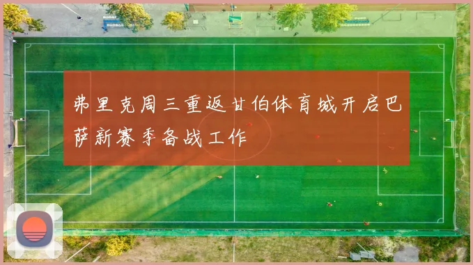 弗里克周三重返甘伯体育城开启巴萨新赛季备战工作