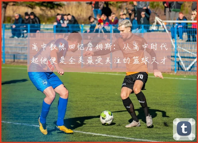 高中教练回忆詹姆斯：从高中时代起他便是全美最受关注的篮球天才