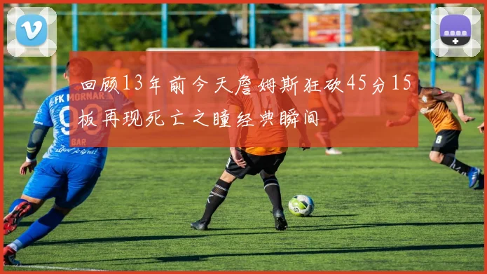 回顾13年前今天詹姆斯狂砍45分15板再现死亡之瞳经典瞬间