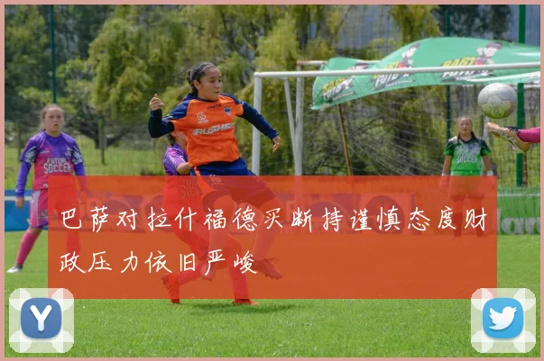 巴萨对拉什福德买断持谨慎态度财政压力依旧严峻