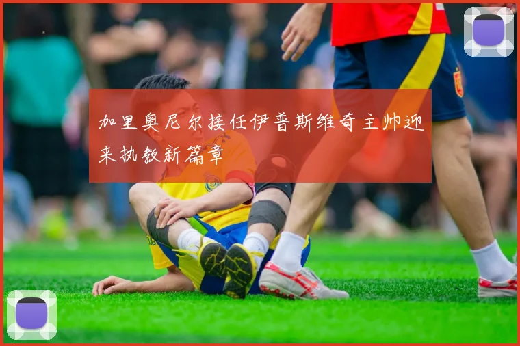 加里奥尼尔接任伊普斯维奇主帅迎来执教新篇章