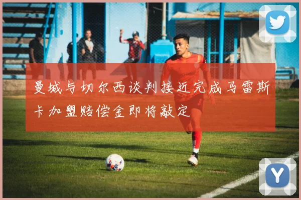 曼城与切尔西谈判接近完成马雷斯卡加盟赔偿金即将敲定