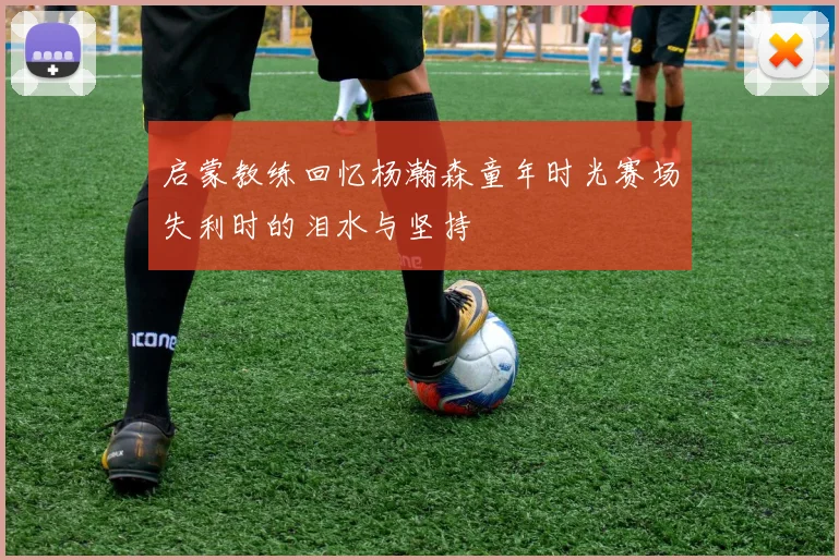 启蒙教练回忆杨瀚森童年时光赛场失利时的泪水与坚持
