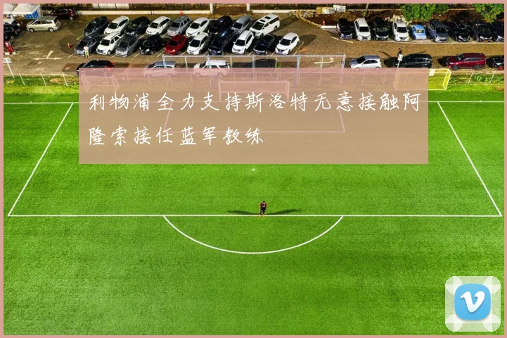 利物浦全力支持斯洛特无意接触阿隆索接任蓝军教练