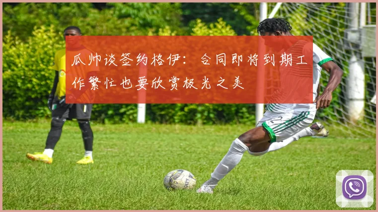 瓜帅谈签约格伊：合同即将到期工作繁忙也要欣赏极光之美