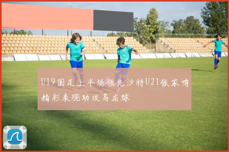 U19国足上半场领先沙特U21张家鸣精彩表现助攻乌龙球
