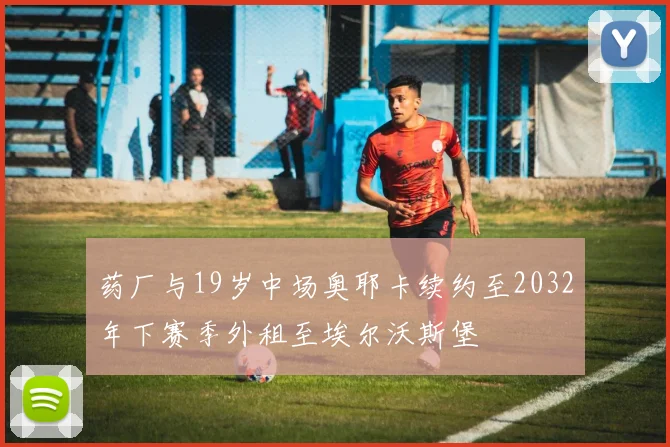 药厂与19岁中场奥耶卡续约至2032年下赛季外租至埃尔沃斯堡