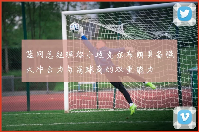 篮网总经理称小迈克尔布朗具备强大冲击力与高球商的双重能力