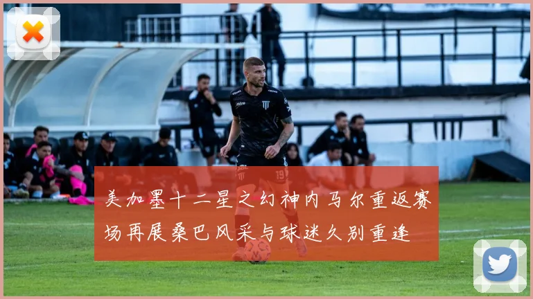 美加墨十二星之幻神内马尔重返赛场再展桑巴风采与球迷久别重逢